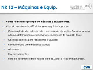NR 12 – Máquinas e Equip.
§  Norma relativa a segurança em máquinas e equipamentos.
§  Alterada em dezembro/2010, trouxe os seguintes impactos:
§  Complexidade elevada, devido a compilação da legislação esparsa sobre
o tema, detalhamento e subjetividade (passou de 40 para 340 itens);
§  Obrigações iguais para fabricantes e usuários;
§  Retroatividade para máquinas usadas;
§  Alto custo;
§  Prazos insuficientes;
§  Falta de tratamento diferenciado para as Micros e Pequenas Empresas.
 