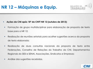 NR 12 – Máquinas e Equip.
§  Ações da CNI após 18º da CNTT NR 12 (outubro de 2013):
§  Formação de grupo multidisciplinar para elaboração de proposta de texto
base para a NR 12;
§  Realização de reuniões setoriais para acolher sugestões acerca da proposta
de texto elaborada;
§  Realização de duas consultas nacionais da proposta de texto entre
Federações, Conselho de Relações do Trabalho da CNI, Departamentos
Regionais do SESI e SENAI, Associações, Sindicatos e Empresas;
§  Análise das sugestões recebidas.
 