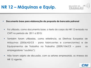 NR 12 – Máquinas e Equip.
§  Documento base para elaboração da proposta da bancada patronal
§  Foi utilizado, como documento base, o texto do corpo da NR 12 revisado na
CNTT no período de 2011 a 2013;
§  Também foram utilizadas, como referência, as Diretivas Europeias de
Máquinas (2006/42/CE - para fabricantes e comerciantes) e de
Equipamentos de Trabalho no Trabalho (2009/104/CE – para os
empregadores “usuários”);
§  Não foram objeto de discussão, com os setores empresariais, os Anexos da
NR 12 vigente.
 
