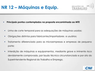 NR 12 – Máquinas e Equip.
§  Principais pontos contemplados na proposta encaminhada ao MTE
§  Linha de corte temporal para as adequações de máquinas usadas;
§  Obrigações distintas para fabricantes/importadores e usuários;
§  Tratamento diferenciado para as microempresas e empresas de pequeno
porte;
§  Interdição de máquinas e equipamentos, mediante grave e iminente risco
devidamente comprovado, por laudo técnico circunstanciado e por ato do
Superintendente Regional do Trabalho e Emprego.
 