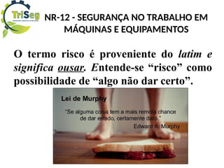 NR-12 - SEGURANÇA NO TRABALHO EM
MÁQUINAS E EQUIPAMENTOS
O termo risco é proveniente do latim e
significa ousar. Entende-se “risco” como
possibilidade de “algo não dar certo”.
 