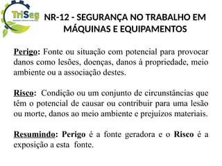 NR-12 - SEGURANÇA NO TRABALHO EM
MÁQUINAS E EQUIPAMENTOS
Perigo: Fonte ou situação com potencial para provocar
danos como lesões, doenças, danos à propriedade, meio
ambiente ou a associação destes.
Risco: Condição ou um conjunto de circunstâncias que
têm o potencial de causar ou contribuir para uma lesão
ou morte, danos ao meio ambiente e prejuízos materiais.
Resumindo: Perigo é a fonte geradora e o Risco é a
exposição a esta fonte.
 