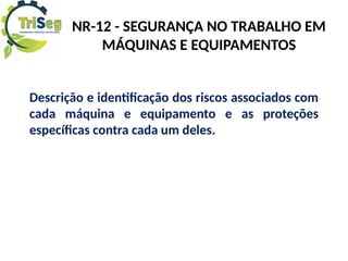 NR-12 - SEGURANÇA NO TRABALHO EM
MÁQUINAS E EQUIPAMENTOS
Descrição e identificação dos riscos associados com
cada máquina e equipamento e as proteções
específicas contra cada um deles.
 