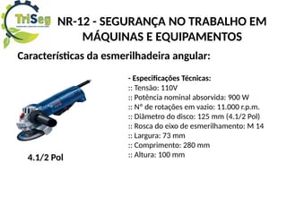 NR-12 - SEGURANÇA NO TRABALHO EM
MÁQUINAS E EQUIPAMENTOS
Características da esmerilhadeira angular:
- Especificações Técnicas:
:: Tensão: 110V
:: Potência nominal absorvida: 900 W
:: Nº de rotações em vazio: 11.000 r.p.m.
:: Diâmetro do disco: 125 mm (4.1/2 Pol)
:: Rosca do eixo de esmerilhamento: M 14
:: Largura: 73 mm
:: Comprimento: 280 mm
:: Altura: 100 mm
4.1/2 Pol
 