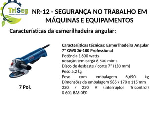 NR-12 - SEGURANÇA NO TRABALHO EM
MÁQUINAS E EQUIPAMENTOS
Características da esmerilhadeira angular:
7 Pol.
Características técnicas: Esmerilhadeira Angular
7" GWS 26-180 Professional
Potência 2.600 watts
Rotação sem carga 8.500 min-1
Disco de desbaste / corte 7” (180 mm)
Peso 5,2 kg
Peso com embalagem 6,690 kg
Dimensões da embalagem 585 x 170 x 115 mm
220 / 230 V (interruptor Tricontrol)
0 601 8A5 0E0
 