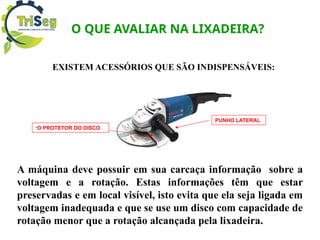 O QUE AVALIAR NA LIXADEIRA?
EXISTEM ACESSÓRIOS QUE SÃO INDISPENSÁVEIS:
A máquina deve possuir em sua carcaça informação sobre a
voltagem e a rotação. Estas informações têm que estar
preservadas e em local visível, isto evita que ela seja ligada em
voltagem inadequada e que se use um disco com capacidade de
rotação menor que a rotação alcançada pela lixadeira.
-O PROTETOR DO DISCO
PUNHO LATERAL
 