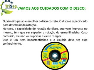 VAMOS AOS CUIDADOS COM O DISCO:
O primeiro passo é escolher o disco correto. O disco é especificado
para determinada rotação.
No caso, a capacidade de rotação do disco, que vem impressa no
mesmo, tem que ser superior a rotação da esmerilhadeira. Caso
contrário, ele não vai suportar e vai se romper.
Esse é um item importantíssimo e o usuário deve ter esse
conhecimento.
 