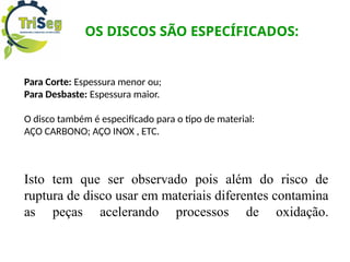 OS DISCOS SÃO ESPECÍFICADOS:
Para Corte: Espessura menor ou;
Para Desbaste: Espessura maior.
O disco também é especificado para o tipo de material:
AÇO CARBONO; AÇO INOX , ETC.
Isto tem que ser observado pois além do risco de
ruptura de disco usar em materiais diferentes contamina
as peças acelerando processos de oxidação.
 