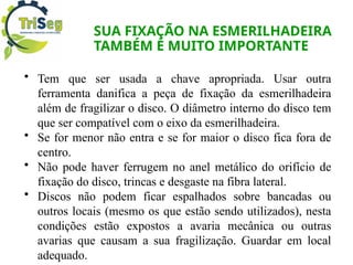 SUA FIXAÇÃO NA ESMERILHADEIRA
TAMBÉM É MUITO IMPORTANTE
• Tem que ser usada a chave apropriada. Usar outra
ferramenta danifica a peça de fixação da esmerilhadeira
além de fragilizar o disco. O diâmetro interno do disco tem
que ser compatível com o eixo da esmerilhadeira.
• Se for menor não entra e se for maior o disco fica fora de
centro.
• Não pode haver ferrugem no anel metálico do orifício de
fixação do disco, trincas e desgaste na fibra lateral.
• Discos não podem ficar espalhados sobre bancadas ou
outros locais (mesmo os que estão sendo utilizados), nesta
condições estão expostos a avaria mecânica ou outras
avarias que causam a sua fragilização. Guardar em local
adequado.
 