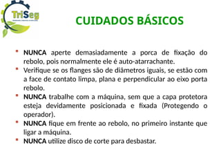 CUIDADOS BÁSICOS
 NUNCA aperte demasiadamente a porca de fixação do
rebolo, pois normalmente ele é auto-atarrachante.
 Verifique se os flanges são de diâmetros iguais, se estão com
a face de contato limpa, plana e perpendicular ao eixo porta
rebolo.
 NUNCA trabalhe com a máquina, sem que a capa protetora
esteja devidamente posicionada e fixada (Protegendo o
operador).
 NUNCA fique em frente ao rebolo, no primeiro instante que
ligar a máquina.
 NUNCA utilize disco de corte para desbastar.
 
