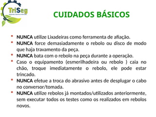 CUIDADOS BÁSICOS
 NUNCA utilize Lixadeiras como ferramenta de afiação.
 NUNCA force demasiadamente o rebolo ou disco de modo
que haja travamento da peça.
 NUNCA bata com o rebolo na peça durante a operação.
 Caso o equipamento (esmerilhadeira ou rebolo ) caia no
chão, troque imediatamente o rebolo, ele pode estar
trincado.
 NUNCA efetue a troca do abrasivo antes de desplugar o cabo
no conversor/tomada.
 NUNCA utilize rebolos já montados/utilizados anteriormente,
sem executar todos os testes como os realizados em rebolos
novos.
 