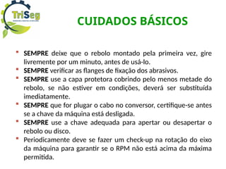 CUIDADOS BÁSICOS
 SEMPRE deixe que o rebolo montado pela primeira vez, gire
livremente por um minuto, antes de usá-lo.
 SEMPRE verificar as flanges de fixação dos abrasivos.
 SEMPRE use a capa protetora cobrindo pelo menos metade do
rebolo, se não estiver em condições, deverá ser substituída
imediatamente.
 SEMPRE que for plugar o cabo no conversor, certifique-se antes
se a chave da máquina está desligada.
 SEMPRE use a chave adequada para apertar ou desapertar o
rebolo ou disco.
 Periodicamente deve se fazer um check-up na rotação do eixo
da máquina para garantir se o RPM não está acima da máxima
permitida.
 