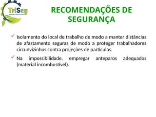 RECOMENDAÇÕES DE
SEGURANÇA
 Isolamento do local de trabalho de modo a manter distâncias
de afastamento seguras de modo a proteger trabalhadores
circunvizinhos contra projeções de partículas.
 Na impossibilidade, empregar anteparos adequados
(material incombustível).
 