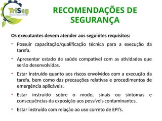RECOMENDAÇÕES DE
SEGURANÇA
Os executantes devem atender aos seguintes requisitos:
• Possuir capacitação/qualificação técnica para a execução da
tarefa.
• Apresentar estado de saúde compatível com as atividades que
serão desenvolvidas.
• Estar instruído quanto aos riscos envolvidos com a execução da
tarefa, bem como das precauções relativas e procedimentos de
emergência aplicáveis.
• Estar instruído sobre o modo, sinais ou sintomas e
consequências da exposição aos possíveis contaminantes.
• Estar instruído com relação ao uso correto de EPI’s.
 