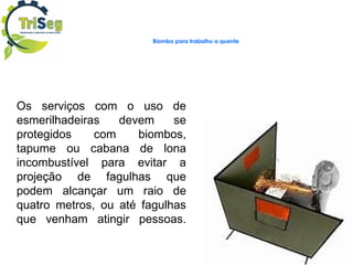 Biombo para trabalho a quente
Os serviços com o uso de
esmerilhadeiras devem se
protegidos com biombos,
tapume ou cabana de lona
incombustível para evitar a
projeção de fagulhas que
podem alcançar um raio de
quatro metros, ou até fagulhas
que venham atingir pessoas.
 