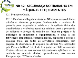 NR-12 - SEGURANÇA NO TRABALHO EM
MÁQUINAS E EQUIPAMENTOS
12.1 Princípios Gerais.
12.1.1 Esta Norma Regulamentadora - NR e seus anexos definem
referências técnicas, princípios fundamentais e medidas de
proteção para resguardar a saúde e a integridade física dos
trabalhadores e estabelece requisitos mínimos para a prevenção
de acidentes e doenças do trabalho nas fases de projeto e de
utilização de máquinas e equipamentos, e ainda à sua
fabricação, importação, comercialização, exposição e cessão a
qualquer título, em todas as atividades econômicas, sem
prejuízo da observância do disposto nas demais NRs aprovadas
pela Portaria MTb n.º 3.214, de 8 de junho de 1978, nas normas
técnicas oficiais ou nas normas internacionais aplicáveis e, na
ausência ou omissão destas, opcionalmente, nas normas
Europeias tipo “C” harmonizadas.
 