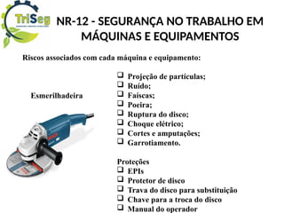 NR-12 - SEGURANÇA NO TRABALHO EM
MÁQUINAS E EQUIPAMENTOS
Riscos associados com cada máquina e equipamento:
 Projeção de partículas;
 Ruído;
 Faíscas;
 Poeira;
 Ruptura do disco;
 Choque elétrico;
 Cortes e amputações;
 Garrotiamento.
Proteções
 EPIs
 Protetor de disco
 Trava do disco para substituição
 Chave para a troca do disco
 Manual do operador
Esmerilhadeira
 