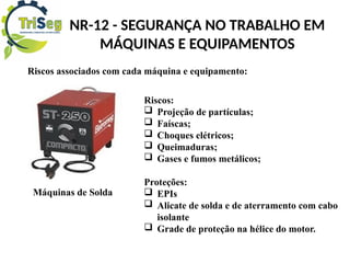 NR-12 - SEGURANÇA NO TRABALHO EM
MÁQUINAS E EQUIPAMENTOS
Riscos associados com cada máquina e equipamento:
Riscos:
 Projeção de partículas;
 Faíscas;
 Choques elétricos;
 Queimaduras;
 Gases e fumos metálicos;
Proteções:
 EPIs
 Alicate de solda e de aterramento com cabo
isolante
 Grade de proteção na hélice do motor.
Máquinas de Solda
 