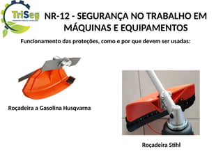 NR-12 - SEGURANÇA NO TRABALHO EM
MÁQUINAS E EQUIPAMENTOS
Funcionamento das proteções, como e por que devem ser usadas:
Roçadeira a Gasolina Husqvarna
Roçadeira Stihl
 