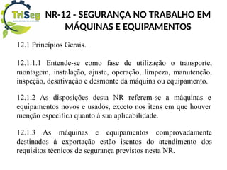 NR-12 - SEGURANÇA NO TRABALHO EM
MÁQUINAS E EQUIPAMENTOS
12.1 Princípios Gerais.
12.1.1.1 Entende-se como fase de utilização o transporte,
montagem, instalação, ajuste, operação, limpeza, manutenção,
inspeção, desativação e desmonte da máquina ou equipamento.
12.1.2 As disposições desta NR referem-se a máquinas e
equipamentos novos e usados, exceto nos itens em que houver
menção específica quanto à sua aplicabilidade.
12.1.3 As máquinas e equipamentos comprovadamente
destinados à exportação estão isentos do atendimento dos
requisitos técnicos de segurança previstos nesta NR.
 