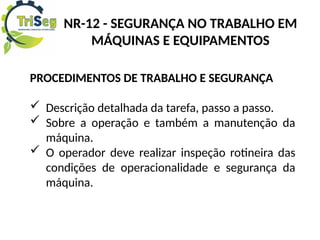 PROCEDIMENTOS DE TRABALHO E SEGURANÇA
 Descrição detalhada da tarefa, passo a passo.
 Sobre a operação e também a manutenção da
máquina.
 O operador deve realizar inspeção rotineira das
condições de operacionalidade e segurança da
máquina.
NR-12 - SEGURANÇA NO TRABALHO EM
MÁQUINAS E EQUIPAMENTOS
 