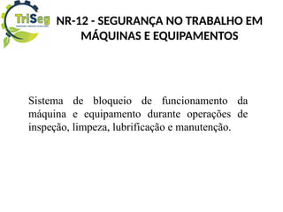 Sistema de bloqueio de funcionamento da
máquina e equipamento durante operações de
inspeção, limpeza, lubrificação e manutenção.
NR-12 - SEGURANÇA NO TRABALHO EM
MÁQUINAS E EQUIPAMENTOS
 