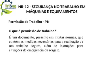 Permissão de Trabalho - PT:
O que é permissão de trabalho?
É um documento, presente em muitas normas, que
contém as medidas necessárias para a realização de
um trabalho seguro, além de instruções para
situações de emergência ou resgate.
NR-12 - SEGURANÇA NO TRABALHO EM
MÁQUINAS E EQUIPAMENTOS
 