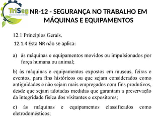NR-12 - SEGURANÇA NO TRABALHO EM
MÁQUINAS E EQUIPAMENTOS
12.1 Princípios Gerais.
12.1.4 Esta NR não se aplica:
a) às máquinas e equipamentos movidos ou impulsionados por
força humana ou animal;
b) às máquinas e equipamentos expostos em museus, feiras e
eventos, para fins históricos ou que sejam considerados como
antiguidades e não sejam mais empregados com fins produtivos,
desde que sejam adotadas medidas que garantam a preservação
da integridade física dos visitantes e expositores;
c) às máquinas e equipamentos classificados como
eletrodomésticos;
 