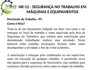 Permissão de Trabalho - PT:
Como é feita?
Trata-se de um documento redigido em duas vias (uma a ser
entregue no local de trabalho e outra arquivada pela área de
Segurança do Trabalho), que contém uma autorização para
determinado trabalhador realizar uma atividade. Neste
material estão contidas orientações formais sobre como
desempenhar a atividade a fim de evitar acidentes.
A autorização é entregue pelo colaborador ao seu supervisor,
antes da execução de qualquer trabalho. A permissão serve
não apenas para a segurança do funcionário, mas também para
esclarecer dúvidas possíveis sobre todas as etapas do trabalho.
NR-12 - SEGURANÇA NO TRABALHO EM
MÁQUINAS E EQUIPAMENTOS
 