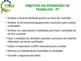 OBJETIVO DA PERMISSÃO DE
TRABALHO - PT
• Analisar o local da atividade quanto ao riscos de incêndio;
• Analisar as ferramentas/equipamento necessária para realizar
a atividade;
• Verificar se o executante é habilitado para fazer a atividade de
serviço a quente;
• Fazer a medição da atmosfera quando a presença de material
inflamável, em locais confinados;
• Cobrar e inspecionar os EPI’s necessário para a tarefa;
• Informar os trabalhadores envolvidos na atividade;
• Garantir a segurança de todos.
 