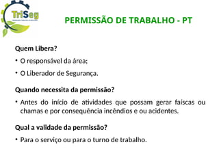 PERMISSÃO DE TRABALHO - PT
Quem Libera?
• O responsável da área;
• O Liberador de Segurança.
Quando necessita da permissão?
• Antes do início de atividades que possam gerar faíscas ou
chamas e por consequência incêndios e ou acidentes.
Qual a validade da permissão?
• Para o serviço ou para o turno de trabalho.
 
