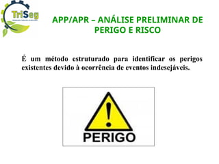 APP/APR – ANÁLISE PRELIMINAR DE
PERIGO E RISCO
É um método estruturado para identificar os perigos
existentes devido à ocorrência de eventos indesejáveis.
 