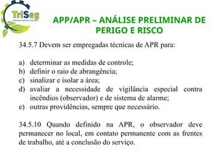 APP/APR – ANÁLISE PRELIMINAR DE
PERIGO E RISCO
34.5.7 Devem ser empregadas técnicas de APR para:
a) determinar as medidas de controle;
b) definir o raio de abrangência;
c) sinalizar e isolar a área;
d) avaliar a necessidade de vigilância especial contra
incêndios (observador) e de sistema de alarme;
e) outras providências, sempre que necessário.
34.5.10 Quando definido na APR, o observador deve
permanecer no local, em contato permanente com as frentes
de trabalho, até a conclusão do serviço.
 