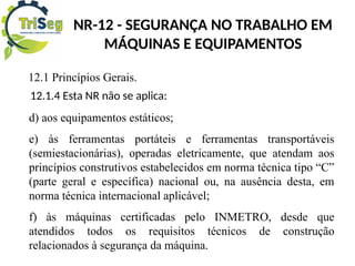 NR-12 - SEGURANÇA NO TRABALHO EM
MÁQUINAS E EQUIPAMENTOS
12.1 Princípios Gerais.
12.1.4 Esta NR não se aplica:
d) aos equipamentos estáticos;
e) às ferramentas portáteis e ferramentas transportáveis
(semiestacionárias), operadas eletricamente, que atendam aos
princípios construtivos estabelecidos em norma técnica tipo “C”
(parte geral e específica) nacional ou, na ausência desta, em
norma técnica internacional aplicável;
f) às máquinas certificadas pelo INMETRO, desde que
atendidos todos os requisitos técnicos de construção
relacionados à segurança da máquina.
 