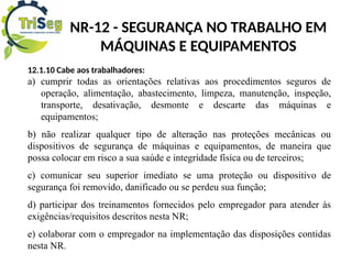NR-12 - SEGURANÇA NO TRABALHO EM
MÁQUINAS E EQUIPAMENTOS
12.1.10 Cabe aos trabalhadores:
a) cumprir todas as orientações relativas aos procedimentos seguros de
operação, alimentação, abastecimento, limpeza, manutenção, inspeção,
transporte, desativação, desmonte e descarte das máquinas e
equipamentos;
b) não realizar qualquer tipo de alteração nas proteções mecânicas ou
dispositivos de segurança de máquinas e equipamentos, de maneira que
possa colocar em risco a sua saúde e integridade física ou de terceiros;
c) comunicar seu superior imediato se uma proteção ou dispositivo de
segurança foi removido, danificado ou se perdeu sua função;
d) participar dos treinamentos fornecidos pelo empregador para atender às
exigências/requisitos descritos nesta NR;
e) colaborar com o empregador na implementação das disposições contidas
nesta NR.
 