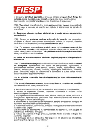 e) provocar a parada da operação ou processo perigoso em período de tempo tão
reduzido quanto tecnicamente possível, sem provocar riscos suplementares;
f) ser mantidos sob monitoramento por meio de sistemas de segurança;”
12.63. “A parada de emergência deve exigir rearme, ou reset manual, a ser realizado
somente após a correção do evento que motivou o acionamento da parada de
emergência.”
8 – Devem ser adotadas medidas adicionais de proteção para os componentes
pressurizados.
12.77. “Devem ser adotadas medidas adicionais de proteção das mangueiras,
tubulações e demais componentes pressurizados sujeitos a eventuais impactos
mecânicos e outros agentes agressivos, quando houver risco.”
12.84. “Em sistemas pneumáticos e hidráulicos que utilizam dois ou mais estágios
com diferentes pressões como medida de proteção, a força exercida no percurso ou
circuito de segurança - aproximação - não pode ser suficiente para provocar danos
à integridade física dos trabalhadores.”
9 – Devem ser adotadas medidas adicionais de proteção para os transportadores
de materiais.
12.85. “Os movimentos perigosos dos transportadores contínuos de materiais devem
ser protegidos, especialmente nos pontos de esmagamento, agarramento e
aprisionamento formados pelas esteiras, correias, roletes, acoplamentos, freios,
roldanas, amostradores, volantes, tambores, engrenagens, cremalheiras, correntes,
guias, alinhadores, região do esticamento e contrapeso e outras partes móveis
acessíveis durante a operação normal.”
10 – No projeto e construção das máquinas devem ser observados aspectos de
ergonomia.
12.94 “As máquinas e equipamentos devem ser projetados, construídos e mantidos
com observância aos os seguintes aspectos:
a) atendimento da variabilidade das características antropométricas dos operadores;
b) respeito às exigências posturais, cognitivas, movimentos e esforços físicos
demandados pelos operadores;
c) os componentes como monitores de vídeo, sinais e comandos, devem possibilitar a
interação clara e precisa com o operador de forma a reduzir possibilidades de erros de
interpretação ou retorno de informação;
d) os comandos e indicadores devem representar, sempre que possível, a direção do
movimento e demais efeitos correspondentes;
e) os sistemas interativos, como ícones, símbolos e instruções devem ser coerentes em
sua aparência e função;
f) favorecimento do desempenho e a confiabilidade das operações, com redução da
probabilidade de falhas na operação;
g) redução da exigência de força, pressão, preensão, flexão, extensão ou torção dos
segmentos corporais;
h) a iluminação deve ser adequada e ficar disponível em situações de emergência,
quando exigido o ingresso em seu interior.”

10

 