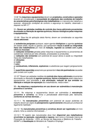 12.96 “As máquinas e equipamentos devem ser projetados, construídos e operados
levando em consideração a necessidade de adaptação das condições de trabalho
às características psicofisiológicas dos trabalhadores e à natureza dos trabalhos a
executar, oferecendo condições de conforto e segurança no trabalho, observado o
disposto na NR-17.”
11 - Devem ser adotadas medidas de controle dos riscos adicionais provenientes
da emissão ou liberação de agentes químicos, físicos e biológicos pelas máquinas
e equipamentos.
12.106. “Para fins de aplicação desta Norma, devem ser considerados os seguintes
riscos adicionais:
a) substâncias perigosas quaisquer, sejam agentes biológicos ou agentes químicos
em estado sólido, líquido ou gasoso, que apresentem riscos à saúde ou integridade
física dos trabalhadores por meio de inalação, ingestão ou contato com a pele,
olhos ou mucosas;
b) radiações ionizantes geradas pelas máquinas e equipamentos ou provenientes de
substâncias radiativas por eles utilizadas, processadas ou produzidas;
c) radiações não ionizantes com potencial de causar danos à saúde ou integridade
física dos trabalhadores;
d) vibrações;
e) ruído;
f) calor;
g) combustíveis, inflamáveis, explosivos e substâncias que reagem perigosamente;
e
h) superfícies aquecidas acessíveis que apresentem risco de queimaduras causadas
pelo contato com a pele.”
12.107 “Devem ser adotadas medidas de controle dos riscos adicionais provenientes
da emissão ou liberação de agentes químicos, físicos e biológicos pelas máquinas e
equipamentos, com prioridade à sua eliminação, redução de sua emissão ou
liberação e redução da exposição dos trabalhadores, nessa ordem.”
12 – As máquinas e equipamentos em uso devem ser submetidos à manutenção
preventiva e corretiva.
12.111. “As máquinas e equipamentos devem ser submetidos à manutenção
preventiva e corretiva, na forma e periodicidade determinada pelo fabricante,
conforme as normas técnicas ...”
12.111.1. “As manutenções preventivas com potencial de causar acidentes do
trabalho devem ser objeto de planejamento e gerenciamento efetuado por profissional
legalmente habilitado.”
12.112. “As manutenções preventivas e corretivas devem ser registradas em livro
próprio, ficha ou sistema informatizado ...”
12.112.1 “O registro das manutenções deve ficar disponível aos trabalhadores
envolvidos na operação, manutenção e reparos, bem como à Comissão Interna de
Prevenção de Acidentes - CIPA, ao Serviço de Segurança e Medicina do Trabalho SESMT e à fiscalização do Ministério do Trabalho e Emprego.”
11

 