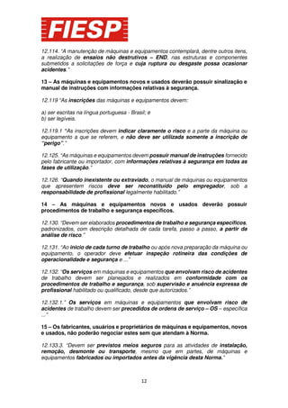 12.114. “A manutenção de máquinas e equipamentos contemplará, dentre outros itens,
a realização de ensaios não destrutivos – END, nas estruturas e componentes
submetidos a solicitações de força e cuja ruptura ou desgaste possa ocasionar
acidentes.”
13 – As máquinas e equipamentos novos e usados deverão possuir sinalização e
manual de instruções com informações relativas à segurança.
12.119 “As inscrições das máquinas e equipamentos devem:
a) ser escritas na língua portuguesa - Brasil; e
b) ser legíveis.
12.119.1 “As inscrições devem indicar claramente o risco e a parte da máquina ou
equipamento a que se referem, e não deve ser utilizada somente a inscrição de
“perigo”.”
12.125. “As máquinas e equipamentos devem possuir manual de instruções fornecido
pelo fabricante ou importador, com informações relativas à segurança em todas as
fases de utilização.”
12.126. “Quando inexistente ou extraviado, o manual de máquinas ou equipamentos
que apresentem riscos deve ser reconstituído pelo empregador, sob a
responsabilidade de profissional legalmente habilitado.”
14 – As máquinas e equipamentos novos e usados deverão possuir
procedimentos de trabalho e segurança específicos.
12.130. “Devem ser elaborados procedimentos de trabalho e segurança específicos,
padronizados, com descrição detalhada de cada tarefa, passo a passo, a partir da
análise de risco.”
12.131. “Ao inicio de cada turno de trabalho ou após nova preparação da máquina ou
equipamento, o operador deve efetuar inspeção rotineira das condições de
operacionalidade e segurança e ...”
12.132. “Os serviços em máquinas e equipamentos que envolvam risco de acidentes
de trabalho devem ser planejados e realizados em conformidade com os
procedimentos de trabalho e segurança, sob supervisão e anuência expressa de
profissional habilitado ou qualificado, desde que autorizados.”
12.132.1.” Os serviços em máquinas e equipamentos que envolvam risco de
acidentes de trabalho devem ser precedidos de ordens de serviço – OS – específica
...”
15 – Os fabricantes, usuários e proprietários de máquinas e equipamentos, novos
e usados, não poderão negociar estes sem que atendam à Norma.
12.133.3. “Devem ser previstos meios seguros para as atividades de instalação,
remoção, desmonte ou transporte, mesmo que em partes, de máquinas e
equipamentos fabricados ou importados antes da vigência desta Norma.”

12

 