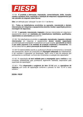 12.134. “É proibida a fabricação, importação, comercialização, leilão, locação,
cessão a qualquer título, exposição e utilização de máquinas e equipamentos que
não atendam ao disposto nesta Norma.”
Obs: ver definição para “utilização” no item 12.1.1 da Norma
16 – Todos os trabalhadores envolvidos na operação, manutenção e demais
intervenções em máquinas e equipamentos deverão receber capacitação prévia e
reciclagem de segurança.
12.135. “A operação, manutenção, inspeção e demais intervenções em máquinas e
equipamentos devem ser realizadas por trabalhadores habilitados, qualificados,
capacitados ou autorizados para este fim.”
12.136. “Os trabalhadores envolvidos na operação, manutenção, inspeção e demais
intervenções em máquinas e equipamentos devem receber capacitação
providenciada pelo empregador e compatível com suas funções, que aborde os riscos
a que estão expostos e as medidas de proteção existentes e necessárias, nos
termos desta Norma, para a prevenção de acidentes e doenças.”
12.139 “O material didático escrito ou audiovisual utilizado no treinamento e o fornecido
aos participantes, devem ser produzidos em linguagem adequada aos trabalhadores,
e ser mantidos à disposição da fiscalização, assim como a lista de presença dos
participantes ou certificado, currículo dos ministrantes e avaliação dos capacitados.”
12.142 “A capacitação só terá validade para o empregador que a realizou e nas
condições estabelecidas pelo profissional legalmente habilitado responsável pela
supervisão da capacitação.”
12.142.1 “Fica dispensada a exigência do item 12.142 para os operadores de
injetoras com curso de capacitação conforme o previsto no item 12.147 e seus
subitens.”
DESIN / FIESP

13

 