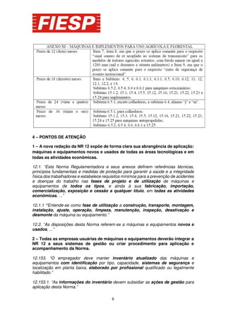 4 – PONTOS DE ATENÇÃO
1 – A nova redação da NR 12 expõe de forma clara sua abrangência de aplicação:
máquinas e equipamentos novos e usados de todas as áreas tecnológicas e em
todas as atividades econômicas.
12.1. “Esta Norma Regulamentadora e seus anexos definem referências técnicas,
princípios fundamentais e medidas de proteção para garantir a saúde e a integridade
física dos trabalhadores e estabelece requisitos mínimos para a prevenção de acidentes
e doenças do trabalho nas fases de projeto e de utilização de máquinas e
equipamentos de todos os tipos, e ainda à sua fabricação, importação,
comercialização, exposição e cessão a qualquer título, em todas as atividades
econômicas, ...”
12.1.1 “Entende-se como fase de utilização a construção, transporte, montagem,
instalação, ajuste, operação, limpeza, manutenção, inspeção, desativação e
desmonte da máquina ou equipamento.”
12.2. “As disposições desta Norma referem-se a máquinas e equipamentos novos e
usados, ...”
2 – Todas as empresas usuárias de máquinas e equipamentos deverão integrar a
NR 12 a seus sistemas de gestão ou criar procedimento para aplicação e
acompanhamento da Norma.
12.153. “O empregador deve manter inventário atualizado das máquinas e
equipamentos com identificação por tipo, capacidade, sistemas de segurança e
localização em planta baixa, elaborado por profissional qualificado ou legalmente
habilitado.”
12.153.1. “As informações do inventário devem subsidiar as ações de gestão para
aplicação desta Norma.”
6

 