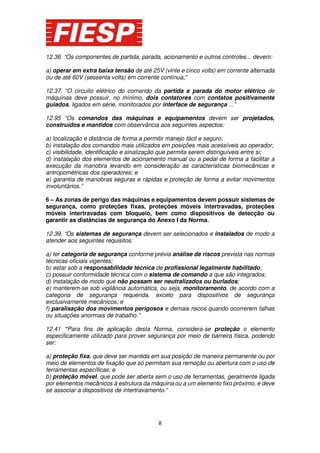 12.36. “Os componentes de partida, parada, acionamento e outros controles... devem:
a) operar em extra baixa tensão de até 25V (vinte e cinco volts) em corrente alternada
ou de até 60V (sessenta volts) em corrente contínua;”
12.37. “O circuito elétrico do comando da partida e parada do motor elétrico de
máquinas deve possuir, no mínimo, dois contatores com contatos positivamente
guiados, ligados em série, monitorados por interface de segurança ...”
12.95 “Os comandos das máquinas e equipamentos devem ser projetados,
construídos e mantidos com observância aos seguintes aspectos:
a) localização e distância de forma a permitir manejo fácil e seguro;
b) instalação dos comandos mais utilizados em posições mais acessíveis ao operador;
c) visibilidade, identificação e sinalização que permita serem distinguíveis entre si;
d) instalação dos elementos de acionamento manual ou a pedal de forma a facilitar a
execução da manobra levando em consideração as características biomecânicas e
antropométricas dos operadores; e
e) garantia de manobras seguras e rápidas e proteção de forma a evitar movimentos
involuntários.”
6 – As zonas de perigo das máquinas e equipamentos devem possuir sistemas de
segurança, como proteções fixas, proteções móveis intertravadas, proteções
móveis intertravadas com bloqueio, bem como dispositivos de detecção ou
garantir as distâncias de segurança do Anexo I da Norma.
12.39. “Os sistemas de segurança devem ser selecionados e instalados de modo a
atender aos seguintes requisitos:
a) ter categoria de segurança conforme prévia análise de riscos prevista nas normas
técnicas oficiais vigentes;
b) estar sob a responsabilidade técnica de profissional legalmente habilitado;
c) possuir conformidade técnica com o sistema de comando a que são integrados;
d) instalação de modo que não possam ser neutralizados ou burlados;
e) manterem-se sob vigilância automática, ou seja, monitoramento, de acordo com a
categoria de segurança requerida, exceto para dispositivos de segurança
exclusivamente mecânicos; e
f) paralisação dos movimentos perigosos e demais riscos quando ocorrerem falhas
ou situações anormais de trabalho.”
12.41 “Para fins de aplicação desta Norma, considera-se proteção o elemento
especificamente utilizado para prover segurança por meio de barreira física, podendo
ser:
a) proteção fixa, que deve ser mantida em sua posição de maneira permanente ou por
meio de elementos de fixação que só permitam sua remoção ou abertura com o uso de
ferramentas específicas; e
b) proteção móvel, que pode ser aberta sem o uso de ferramentas, geralmente ligada
por elementos mecânicos à estrutura da máquina ou a um elemento fixo próximo, e deve
se associar a dispositivos de intertravamento.”

8

 