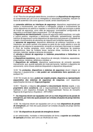 12.42 “Para fins de aplicação desta Norma, consideram-se dispositivos de segurança
os componentes que, por si só ou interligados ou associados a proteções, reduzam os
riscos de acidentes e de outros agravos à saúde, sendo classificados em:
a) comandos elétricos ou interfaces de segurança: dispositivos responsáveis por
realizar o monitoramento, que verificam a interligação, posição e funcionamento de
outros dispositivos do sistema e impedem a ocorrência de falha que provoque a perda
da função de segurança, como relés de segurança, controladores configuráveis de
segurança e controlador lógico programável - CLP de segurança;
b) dispositivos de intertravamento: chaves de segurança eletromecânicas, com ação
e ruptura positiva, magnéticas e eletrônicas codificadas, optoeletrônicas, sensores
indutivos de segurança e outros dispositivos de segurança que possuem a finalidade de
impedir o funcionamento de elementos da máquina sob condições específicas;
c) sensores de segurança: dispositivos detectores de presença mecânicos e não
mecânicos, que atuam quando uma pessoa ou parte do seu corpo adentra a zona de
perigo de uma máquina ou equipamento, enviando um sinal para interromper ou impedir
o início de funções perigosas, como cortinas de luz, detectores de presença
optoeletrônicos, laser de múltiplos feixes, barreiras óticas, monitores de área, ou
scanners, batentes, tapetes e sensores de posição;
d) válvulas e blocos de segurança ou sistemas pneumáticos e hidráulicos de
mesma eficácia;
e) dispositivos mecânicos, como: dispositivos de retenção, limitadores, separadores,
empurradores, inibidores, defletores e retráteis; e
f) dispositivos de validação: dispositivos suplementares de comando operados
manualmente, que, quando aplicados de modo permanente, habilitam o dispositivo de
acionamento, como chaves seletoras bloqueáveis e dispositivos bloqueáveis.”
12.54 “As proteções, dispositivos e sistemas de segurança devem integrar as
máquinas e equipamentos, e não podem ser considerados itens opcionais para
qualquer fim.”
12.55 “Em função do risco, poderá ser exigido projeto, diagrama ou representação
esquemática dos sistemas de segurança de máquinas, com respectivas
especificações técnicas em língua portuguesa.”
12.55.1 “Quando a máquina não possuir a documentação técnica exigida, o seu
proprietário deve constituí-la, sob a responsabilidade de profissional legalmente
habilitado e com respectiva Anotação de Responsabilidade Técnica do Conselho
Regional de Engenharia e Arquitetura - ART/CREA.”
7 – As máquinas devem ser equipadas com um ou mais dispositivos de parada de
emergência, por meio dos quais possam ser evitadas situações de perigo latentes
e existentes.
12.56. “As máquinas devem ser equipadas com um ou mais dispositivos de parada
de emergência, por meio dos quais possam ser evitadas situações de perigo latentes
e existentes.”
12.58.” Os dispositivos de parada de emergência devem:
a) ser selecionados, montados e interconectados de forma a suportar as condições
de operação previstas, bem como as influências do meio;
9

 