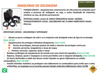 MAQUINAS DE SOLDAGEM
YOUR COMPANY
FUNQAO BASICA : equipamentos estacionarios de alta potencia utilizados para
realizar o processo de soldagem, ou seja, a uniao localizada de materiais,
similares ou nao, de forma permanente.
yv
POTENCIA USUAL: acima de 10KVA FREQUENCIA USUAL: 50/60Hz
TENSAO/CORRENTE USUAL: 220/380/440 VAC /4-600A FABRICANTE USUAL:
Diversos
ORIENTA0ES GERAIS - SEGURANQA E OPERAQAO
□ Atente-se para a voltagem de rede e se a maquina esta desligada antes de liga-la na tomada;
(item 12.14)
□ Equipamentos de protegao individual obrigatorios: (item 12.4)
■ Oculos de protegao, mascara padrao de solda e mascara de protegao contra po;
■ Avental, perneiras, bragadeiras e luvas de raspa;
■ Protetor auricular, capacete, botas e tocas.
□ Realizar verificagao de equipamento de acordo com uma check list especfica; (item 12.110)
□ Reparos, limpeza, ajuste e inspegoes so serao permitidos com a maquina desligada; (item 12.113)
□ Os locais destinados a solda nao devem conter liquidos ou gases inflamaveis ou solidos
combustfveis; (item 12.107)
□ Instalar biombos metalicos ou protegoes nao inflamaveis ou combustfveis para evitar que o calor,
asfagulhas, os respingos ou as escorias possam atingir materiais inflamaveis; (item 12.48)
iSl
 