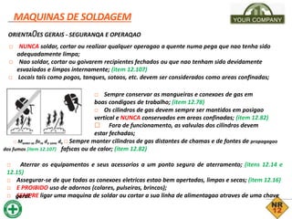 _MAQUINAS DE SOLDAGEM
ORIENTA0ES GERAIS - SEGURANQA E OPERAQAO
□ NUNCA soldar, cortar ou realizar qualquer operagao a quente numa pega que nao tenha sido
adequadamente limpa;
□ Nao soldar, cortar ou goivarem recipientes fechados ou que nao tenham sido devidamente
esvaziados e limpos internamente; (item 12.107)
□ Locais tais como pogos, tanques, sotaos, etc. devem ser considerados como areas confinadas;
□ Sempre conservar as mangueiras e conexoes de gas em
boas condigoes de trabalho; (item 12.78)
□ Os cilindros de gas devem sempre ser mantidos em posigao
vertical e NUNCA conservados em areas confinadas; (item 12.82)
□ Fora de funcionamento, as valvulas dos cilindros devem
estar fechadas;
□ Manter-se fora da zona de □ Sempre manter cilindros de gas distantes de chamas e de fontes de propagagao
dos fumos (item 12.107) fafscas ou de calor; (item 12.82)
□ Aterrar os equipamentos e seus acessorios a um ponto seguro de aterramento; (itens 12.14 e
12.15)
□ Assegurar-se de que todas as conexoes eletricas estao bem apertadas, limpas e secas; (item 12.16)
□ E PROIBIDO uso de adornos (colares, pulseiras, brincos);
□ SEMPRE ligar uma maquina de soldar ou cortar a sua linha de alimentagao atraves de uma chave
geral.
 