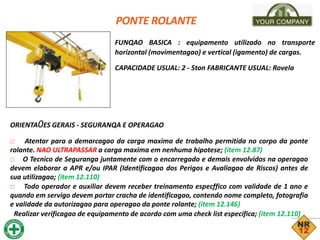 PONTE ROLANTE
FUNQAO BASICA : equipamento utilizado no transporte
horizontal (movimentagao) e vertical (igamento) de cargas.
CAPACIDADE USUAL: 2 - 5ton FABRICANTE USUAL: Rovela
ORIENTA0ES GERAIS - SEGURANQA E OPERAGAO
□ Atentar para a demarcagao da carga maxima de trabalho permitida no corpo da ponte
rolante. NAO ULTRAPASSAR a carga maxima em nenhuma hipotese; (item 12.87)
□ O Tecnico de Seguranga juntamente com o encarregado e demais envolvidos na operagao
devem elaborar a APR e/ou IPAR (Identificagao dos Perigos e Avaliagao de Riscos) antes de
sua utilizagao; (item 12.110)
□ Todo operador e auxiliar devem receber treinamento especffico com validade de 1 ano e
quando em servigo devem portar cracha de identificagao, contendo nome completo, fotografia
e validade da autorizagao para operagao da ponte rolante; (item 12.146)
Realizar verificagao de equipamento de acordo com uma check list especifica; (item 12.110)
 