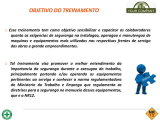 OBJETIVO DO TREINAMENTO
□ Esse treinamento tem como objetivo sensibilizar e capacitor os colaboradores
quanto as exigencias de seguranga na instalagao, operagao e manutengao de
maquinas e equipamentos mais utilizados nas respectivas frentes de servigo
das obras e grande empreendimentos.
□ Tal treinamento visa promover o melhor entendimento da
importancia da seguranga durante a execugao do trabalho,
principalmente portando e/ou operando os equipamentos
pertinentes ao servigo e conhecer a norma regulamentadora
do Ministerio do Trabalho e Emprego que regulamenta as
diretrizes para a seguranga no manuseio desses equipamentos,
que e a NR12.
 