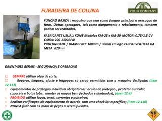 FURADEIRA DE COLUNA
FUNQAO BASICA : maquina que tem como fungao principal a execugao de
furos. Outras operagoes, tais como alargamento e rebaixamento, tambem
podem ser realizadas.
FABRICANTE USUAL: KONE Modelos KM-25 e KM-30 MOTOR: 0,75/1,5 CV
CAIXA: 200-1300RPM
PROFUNIDADE / DIAMETRO: 180mm / 30mm em ago CURSO VERTICAL DA
MESA: 620mm
ORIENTA0ES GERAIS - SEGURANQA E OPERAQAO
□ SEMPRE utilizar oleo de corte;
□ Reparos, limpeza, ajuste e inspegoes so serao permitidos com a maquina desligada; (item
12.113)
□ Equipamentos de protegao individual obrigatorios: oculos de protegao , protetor auricular,
capacete e botas (obs.: manter as roupas bem fechadas e abotoadas); (item 12.4)
□ PROIBIDO utilizar luvas, aneis, correntes e pulseiras;
□ Realizar verificagao de equipamento de acordo com uma check list especffica; (item 12.110)
□ NUNCA fixar com as maos as pegas a serem furadas.
 