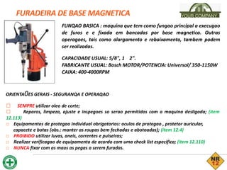 FURADEIRA DE BASE MAGNETICA YOUR COMPANY
FUNQAO BASICA : maquina que tem como fungao principal a execugao
de furos e e fixada em bancadas por base magnetica. Outras
operagoes, tais como alargamento e rebaixamento, tambem podem
ser realizadas.
CAPACIDADE USUAL: 5/8", 1 2".
FABRICANTE USUAL: Bosch MOTOR/POTENCIA: Universal/ 350-1150W
CAIXA: 400-4000RPM
ORIENTA0ES GERAIS - SEGURANQA E OPERAQAO
□ SEMPRE utilizar oleo de corte;
□ Reparos, limpeza, ajuste e inspegoes so serao permitidos com a maquina desligada; (item
12.113)
□ Equipamentos de protegao individual obrigatorios: oculos de protegao , protetor auricular,
capacete e botas (obs.: manter as roupas bem fechadas e abotoadas); (item 12.4)
□ PROIBIDO utilizar luvas, aneis, correntes e pulseiras;
□ Realizar verificagao de equipamento de acordo com uma check list especifica; (item 12.110)
□ NUNCA fixar com as maos as pegas a serem furadas.
 