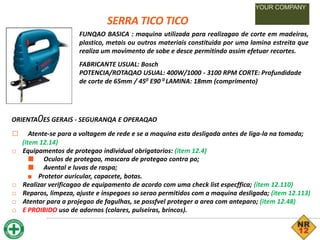 SERRA TICO TICO
YOUR COMPANY
FUNQAO BASICA : maquina utilizada para realizagao de corte em madeiras,
plastico, metais ou outros materiais constituida por uma lamina estreita que
realiza um movimento de sobe e desce permitindo assim efetuar recortes.
FABRICANTE USUAL: Bosch
POTENCIA/ROTAQAO USUAL: 400W/1000 - 3100 RPM CORTE: Profundidade
de corte de 65mm / 450 E90 0 LAMINA: 18mm (comprimento)
ORIENTA0ES GERAIS - SEGURANQA E OPERAQAO
□ Atente-se para a voltagem de rede e se a maquina esta desligada antes de liga-la na tomada;
(item 12.14)
□ Equipamentos de protegao individual obrigatorios: (item 12.4)
■ Oculos de protegao, mascara de protegao contra po;
■ Avental e luvas de raspa;
■ Protetor auricular, capacete, botas.
□ Realizar verificagao de equipamento de acordo com uma check list especffica; (item 12.110)
□ Reparos, limpeza, ajuste e inspegoes so serao permitidos com a maquina desligada; (item 12.113)
□ Atentar para a projegao de fagulhas, se possfvel proteger a area com anteparo; (item 12.48)
□ E PROIBIDO uso de adornos (colares, pulseiras, brincos).
 