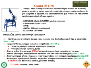 SERRA DE FITA
YOUR COMPANY
FUNQAO BASICA : maquina utilizada para realizagao de corte em madeiras,
plastico, metais ou outros materials constitufda por uma lamina em forma de
fita acoplada a equipamento semiautomatico que realiza um movimento
continuo permitindo efetuar recortes.
FABRICANTE USUAL: RONEMAK Modelo horizontal
POTENCIA/ROTAQAO USUAL:
CORTE:
LAMINA: 330mm (comprimento)
VELOCIDADE DE CORTE:
ORIENTA0ES GERAIS - SEGURANQA E OPERAQAO
□ Atente-se para a voltagem de rede e se a maquina esta desligada antes de liga-la na tomada;
(item 12.14)
□ Equipamentos de protegao individual obrigatorios: (item 12.4)
■ Oculos de protegao, mascara de protegao contra po;
■ Protetor auricular, capacete, botas.
□ Deve-se utilizar luva de raspa APENAS para posicionamento do material a ser cortado;
□ Realizar verificagao de equipamento de acordo com uma check list especffica; (item 12.110)
□ Reparos, limpeza, ajuste e inspegoes so serao permitidos com a maquina desligada; (item 12.113)
□ Atentar para a projegao de fagulhas, se possfvel proteger a area com anteparo; (item 12.48)
□ E PROIBIDO uso de adornos (colares, pulseiras, brincos);
□ SEMPRE utilizar 61 eo de corte;
 